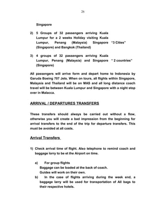 Singapore
2) 5 Groups of 32 passengers arriving Kuala
Lumpur for a 2 weeks Holiday visiting Kuala
Lumpur, Penang (Malaysia) Singapore
(Singapore) and Bangkok (Thailand)
“3 Cities”
3) 4 groups of 32 passengers arriving Kuala
Lumpur, Penang (Malaysia) and Singapore
(Singapore)
“ 2 countries”
All passengers will arrive form and depart home to Indonesia by
Garuda Boeing 707 Jets. When on tours, all flights within Singapore,
Malaysia and Thailand will be on MAS and all long distance coach
travel will be between Kuala Lumpur and Singapore with a night stop
over in Malacca.
ARRIVAL / DEPARTURES TRANSFERS
These transfers should always be carried out without a flow,
otherwise you will create a bad impression from the beginning for
arrival transfers to the end of the trip for departure transfers. This
must be avoided at all costs.
Arrival Transfers
1) Check arrival time of flight. Also telephone to remind coach and
baggage lorry to be et the Airport on time.
a) For group flights
Baggage can be loaded at the back of coach.
Guides will work on their own.
b) In the case of flights arriving during the week end, a
baggage larry will be used for transportation of All bags to
their respective hotels.
26
 