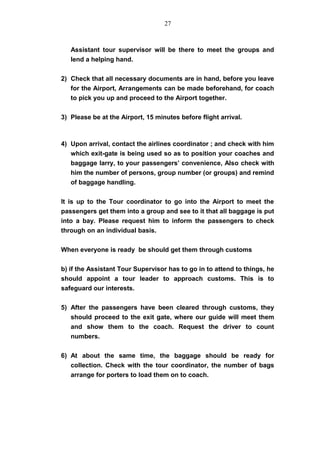 Assistant tour supervisor will be there to meet the groups and
lend a helping hand.
2) Check that all necessary documents are in hand, before you leave
for the Airport, Arrangements can be made beforehand, for coach
to pick you up and proceed to the Airport together.
3) Please be at the Airport, 15 minutes before flight arrival.
4) Upon arrival, contact the airlines coordinator ; and check with him
which exit-gate is being used so as to position your coaches and
baggage larry, to your passengers’ convenience, Also check with
him the number of persons, group number (or groups) and remind
of baggage handling.
It is up to the Tour coordinator to go into the Airport to meet the
passengers get them into a group and see to it that all baggage is put
into a bay. Please request him to inform the passengers to check
through on an individual basis.
When everyone is ready be should get them through customs
b) if the Assistant Tour Supervisor has to go in to attend to things, he
should appoint a tour leader to approach customs. This is to
safeguard our interests.
5) After the passengers have been cleared through customs, they
should proceed to the exit gate, where our guide will meet them
and show them to the coach. Request the driver to count
numbers.
6) At about the same time, the baggage should be ready for
collection. Check with the tour coordinator, the number of bags
arrange for porters to load them on to coach.
27
 