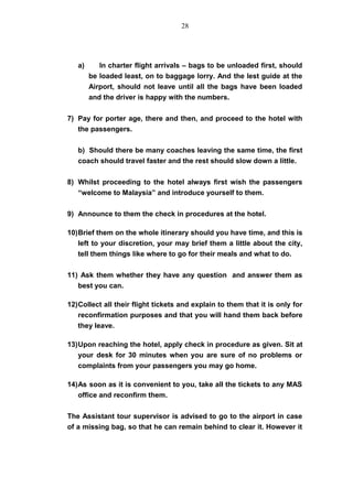 a) In charter flight arrivals – bags to be unloaded first, should
be loaded least, on to baggage lorry. And the lest guide at the
Airport, should not leave until all the bags have been loaded
and the driver is happy with the numbers.
7) Pay for porter age, there and then, and proceed to the hotel with
the passengers.
b) Should there be many coaches leaving the same time, the first
coach should travel faster and the rest should slow down a little.
8) Whilst proceeding to the hotel always first wish the passengers
“welcome to Malaysia” and introduce yourself to them.
9) Announce to them the check in procedures at the hotel.
10)Brief them on the whole itinerary should you have time, and this is
left to your discretion, your may brief them a little about the city,
tell them things like where to go for their meals and what to do.
11) Ask them whether they have any question and answer them as
best you can.
12)Collect all their flight tickets and explain to them that it is only for
reconfirmation purposes and that you will hand them back before
they leave.
13)Upon reaching the hotel, apply check in procedure as given. Sit at
your desk for 30 minutes when you are sure of no problems or
complaints from your passengers you may go home.
14)As soon as it is convenient to you, take all the tickets to any MAS
office and reconfirm them.
The Assistant tour supervisor is advised to go to the airport in case
of a missing bag, so that he can remain behind to clear it. However it
28
 