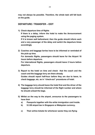 may not always be possible. Therefore, the whole task will fall back
on the guide.
DEPARTURE / TRANSFER – EXIT
1) Check departure time of flights
If there is a delay, inform the hotel to make the Announcement
using the paging system.
If it is known well beforehand, then the guide should inform each
and a very passenger of the delay and switch the departure times
accordingly
2) Coaches and baggage lorries have to be informed or reminded of
the pick-up time.
For domestic flights, passengers should leave for the Airport 18
hours before departure.
For international flights, passengers should leave 2 hours before
departure.
3) Report to the hotel on time and check that the coach and the
coach and the baggage lorry are there already
Guides should report half-hour before they are due to leave, to
check baggage, etc. as in “check-out” procedures of hotel.
4) The baggage lorry should leave the hotel first and the driver of the
baggage lorry should be informed of the flight number and where
he should unload the bags.
5) Whilst on the way to the airport, announce to the passengers to
have their
a) Passports together with the white immigration card inside.
b) $ 2.00 airport tax in Singapore or Malaysian currency.
c) Their airline tickets for whichever sector they ore flying
29
 