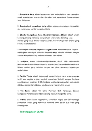 1. Kompetensi kerja adalah kemampuan kerja setiap individu yang mencakup
aspek pengetahuan, keterampilan, dan sikap kerja yang sesuai dengan standar
yang ditetapkan.
2. Standardisasi kompetensi kerja adalah proses merumuskan, menetapkan
dan menerapkan standar kompetensi kerja.
3. Standar Kompetensi Kerja Nasional Indonesia (SKKNI) adalah uraian
kemampuan yang mencakup pengetahuan, keterampilan dan sikap kerja
minimal yang harus dimiliki seseorang untuk menduduki jabatan tertentu yang
berlaku secara nasional.
4. Penetapan Standar Kompetensi Kerja Nasional Indonesia adalah kegiatan
menetapkan Rancangan Standar Kompetensi Kerja Nasional Indonesia menjadi
Standar Kompetensi Kerja Nasional Indonesia oleh Menteri.
5. Pengarah adalah instansi/lembaga/asosiasi terkait yang memfasilitasi
pembentukan Panitia Teknis Penyusun SKKNI di sektor/sub sektor kompetensi di
bidang keahlian yang berkaitan dengan para pihak pemangku kepentingan
(stakeholder).
6. Panitia Teknis adalah sekelompok profesi tertentu yang unsur-unsurnya
terdiri atas asosiasi profesi, asosiasi perusahaan/ industri, asosiasi lembaga
pendidikan dan pelatihan, BNSP, lembaga sertifikasi profesi, pakar/ ahli/ praktisi
di bidang standard an di bidang substansi serta instansi teknis terkait.
7. Tim Teknis adalah Tim teknis Penyusun Draft Rancangan Standar
Kompetensi Kerja Nasional Indonesia yang dibentuk oleh panitia teknis.
8. Instansi teknis adalah departemen, kementrian negara dan/ atau lembaga
pemerintah lainnya yang merupakan Pembina teknis sektor/ sub sektor yang
bersangkutan.
D) Penggunaan SKKNI
3
 