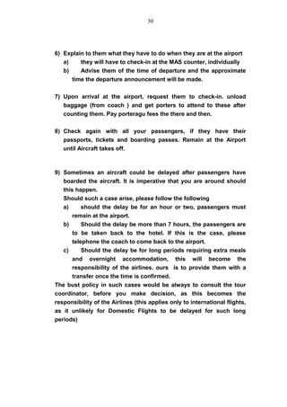 6) Explain to them what they have to do when they are at the airport
a) they will have to check-in at the MAS counter, individually
b) Advise them of the time of departure and the approximate
time the departure announcement will be made.
7) Upon arrival at the airport, request them to check-in. unload
baggage (from coach ) and get porters to attend to these after
counting them. Pay porteragu fees the there and then.
8) Check again with all your passengers, if they have their
passports, tickets and boarding passes. Remain at the Airport
until Aircraft takes off.
9) Sometimes an aircraft could be delayed after passengers have
boarded the aircraft. It is imperative that you are around should
this happen.
Should such a case arise, please follow the following
a) should the delay be for an hour or two, passengers must
remain at the airport.
b) Should the delay be more than 7 hours, the passengers are
to be taken back to the hotel. If this is the case, please
telephone the coach to come back to the airport.
c) Should the delay be for long periods requiring extra meals
and overnight accommodation, this will become the
responsibility of the airlines. ours is to provide them with a
transfer once the time is confirmed.
The bust policy in such cases would be always to consult the tour
coordinator, before you make decision, as this becomes the
responsibility of the Airlines (this applies only to international flights,
as it unlikely for Domestic Flights to be delayed for such long
periods)
30
 