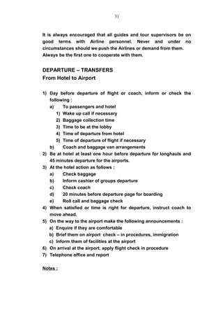 It is always encouraged that all guides and tour supervisors be on
good terms with Airline personnel. Never and under no
circumstances should we push the Airlines or demand from them.
Always be the first one to cooperate with them.
DEPARTURE – TRANSFERS
From Hotel to Airport
1) Day before departure of flight or coach, inform or check the
following :
a) To passengers and hotel
1) Wake up call if necessary
2) Baggage collection time
3) Time to be at the lobby
4) Time of departure from hotel
5) Time of departure of flight if necessary
b) Coach and baggage van arrangements
2) Be at hotel at least one hour before departure for longhauls and
45 minutes departure for the airports.
3) At the hotel action as follows :
a) Check baggage
b) Inform cashier of groups departure
c) Check coach
d) 20 minutes before departure page for boarding
e) Roll call and baggage check
4) When satisfied or time is right for departure, instruct coach to
move ahead.
5) On the way to the airport make the following announcements :
a) Enquire if they are comfortable
b) Brief them on airport check – in procedures, immigration
c) Inform them of facilities at the airport
6) On arrival at the airport, apply flight check in procedure
7) Telephone office and report
Notes :
31
 