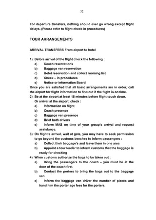 For departure transfers, nothing should ever go wrong except flight
delays. (Please refer to flight check in procedures)
TOUR ARRANGEMENTS
ARRIVAL TRANSFERS From airport to hotel
1) Before arrival of the flight check the following :
a) Coach reservations
b) Baggage van reservation
c) Hotel reservation and collect rooming list
d) Check – in procedures
e) Notice or information Board
Once you are satisfied that all basic arrangements are in order, call
the airport for flight information to find out if the flight is on time.
2) Be at the airport at least 15 minutes before flight touch down.
Or arrival at the airport, check :
a) Information on flight
b) Coach presence
c) Baggage van presence
d) Brief both drivers
e) Inform MAS on time of your group’s arrival and request
assistance.
3) On flight’s arrival, wait at gate, you may have to seek permission
to go beyond the customs benches to inform passengers :
a) Collect their baggage’s and leave them in one area
b) Appoint a tour leader to inform customs that the baggage is
ready for checking
4) When customs authorize the bags to be taken out :
a) Bring the passengers to the coach – you must be at the
door of the coach first.
b) Contact the porters to bring the bags out to the baggage
van
c) Inform the baggage van driver the number of pieces and
hand him the porter age fees for the porters.
32
 