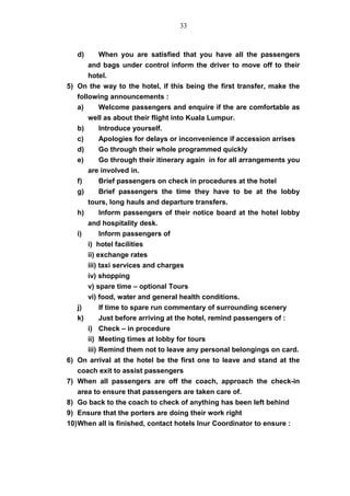 d) When you are satisfied that you have all the passengers
and bags under control inform the driver to move off to their
hotel.
5) On the way to the hotel, if this being the first transfer, make the
following announcements :
a) Welcome passengers and enquire if the are comfortable as
well as about their flight into Kuala Lumpur.
b) Introduce yourself.
c) Apologies for delays or inconvenience if accession arrises
d) Go through their whole programmed quickly
e) Go through their itinerary again in for all arrangements you
are involved in.
f) Brief passengers on check in procedures at the hotel
g) Brief passengers the time they have to be at the lobby
tours, long hauls and departure transfers.
h) Inform passengers of their notice board at the hotel lobby
and hospitality desk.
i) Inform passengers of
i) hotel facilities
ii) exchange rates
iii) taxi services and charges
iv) shopping
v) spare time – optional Tours
vi) food, water and general health conditions.
j) If time to spare run commentary of surrounding scenery
k) Just before arriving at the hotel, remind passengers of :
i) Check – in procedure
ii) Meeting times at lobby for tours
iii) Remind them not to leave any personal belongings on card.
6) On arrival at the hotel be the first one to leave and stand at the
coach exit to assist passengers
7) When all passengers are off the coach, approach the check-in
area to ensure that passengers are taken care of.
8) Go back to the coach to check of anything has been left behind
9) Ensure that the porters are doing their work right
10)When all is finished, contact hotels Inur Coordinator to ensure :
33
 