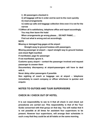 i) All passengers checked in
ii) all baggage will be in order and be sent to the room quickly
iii) meal arrangements
iv) wake-up calls and baggage collection time even it is not for the
narrow
11)When all is satisfactory, telephone office and report accordingly
You may then leave the hotel
When arrangements go wrong please… DO NOT PANIC….
Find out what is wrong and act accordingly
NOTE
Missing or damaged bag gages at the airport
Straight away to ground hostess with passengers.
Missing passenger at airport – report straight way to ground hostess
and check flight manifest
If manifested, page for passenger
If not manifested, ignore it.
Customs query airport – contact the passenger involved and request
passenger to answer them
Documentary discrepancy at airport-passengers will have to deal
with it.
Never delay other passengers if possible
Non sighting of coach or baggage van at airport – telephone
immediately to coach company or officer whichever is quicker and
enquire
NOTES TO GUTOES AND TUUR SUPERVISORS
CHECK IN / CHECK OUT OF HOTEL
It is out responsibility to see to it that all check in and check out
procedures are carried out. This responsibility is that of the Tour
Guido concerned with that group on that day. You will realize that it
is not possible at all times for assistant four supervisors to be
present. However tour supervisors, will arrange their schedules in
such a way that they could be ad all hotels on the same morning.
34
 