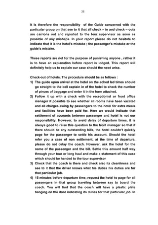 It is therefore the responsibility of the Guide concerned with the
particular group on that see to it that all check – in and check – outs
are carrions out and reported to the tour supervisor as soon as
possible of any mishaps. In your report please do not hesitate to
indicate that it is the hotel’s mistake ; the passenger’s mistake or the
guide’s mistake.
These reports are not for the purpose of punishing anyone , rather it
is to have an explanation before report is lodged. This report will
definitely help us to explain our case should the need arise.
Check-out of hotels. The procedure should be as follows :
1) The guide upon arrival at the hotel on the ached lad times should
go straight to the bell captain in of the hotel to check the number
of pinces of baggage and enter it in the form attached.
2) Follow it up with a check with the receptionist or front office
manager if possible to see whether all rooms have been vacated
and all charges awing by passengers to the hotel for extra meals
and facilities have been paid for. Here we would indicate that
settlement of accounts between passenger and hotel is not our
responsibility. However, to aveid delay of departure times, it is
always good to raise this question to the front manager so that if
there should be any outstanding bills, the hotel couldn’t quickly
page for the passenger to settle his account. Should the hotel
refer you a case of non settlement, at the time of departure,
please do not delay the coach. However, ask the hotel for the
name of the passenger and the bill. Settle this amount half way
through your tour or long haul and make a statement of this case
which should be handed to the tour supervisor
3) Check that the coach is there and check also ita cleanliness and
see to it that the driver knows what his duties his duties are for
that particular job.
4) 15 minutes before departure time, request the hotel to page for all
passengers in that group traveling between say to board the
coach. You will find that the coach will have a plastic plate
hanging on the door indicating its duties for that particular job. In
35
 
