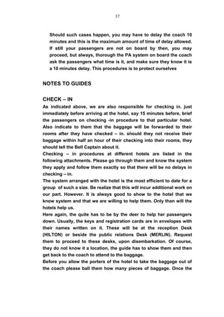 Should such cases happen, you may have to delay the coach 10
minutes and this is the maximum amount of time of delay allowed.
If still your passengers are not on board by then, you may
proceed, but always, thorough the PA system on board the coach
ask the passengers what time is it, and make sure they know it is
a 10 minutes delay. This procedures is to protect ourselves
NOTES TO GUIDES
CHECK – IN
As indicated above, we are also responsible for checking in. just
immediately before arriving at the hotel, say 15 minutes before, brief
the passengers on checking -in procedure to that particular hotel.
Also indicate to them that the baggage will be forwarded to their
rooms after they have checked – in. should they not receive their
baggage within half an hour of their checking into their rooms, they
should tell the Bell Captain about it.
Checking – in procedures at different hotels are listed in the
following attachments. Please go through them and know the system
they apply and follow them exactly so that there will be no delays in
checking – in.
The system arranged with the hotel is the most efficient to date for a
group of such a size. Be realize that this will incur additional work on
our part. However. It is always good to show to the hotel that we
know system and that we are willing to help them. Only than will the
hotels help us.
Here again, the quite has to be by the deer to help her passengers
down. Usually, the keys and registration cards are in envelopes with
their names written on it. These will be at the reception Desk
(HILTON) or beside the public relations Desk (MERLIN). Request
them to proceed to these desks, upon disembarkation. Of course,
they do not know it a location, the guide has to show them and then
get back to the coach to attend to the baggage.
Before you allow the porters of the hotel to take the baggage out of
the coach please ball them how many pieces of baggage. Once the
37
 
