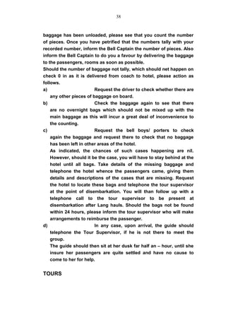 baggage has been unloaded, please see that you count the number
of pieces. Once you have petrified that the numbers tally with your
recorded number, inform the Bell Captain the number of pieces. Also
inform the Bell Captain to do you a favour by delivering the baggage
to the passengers, rooms as soon as possible.
Should the number of baggage not tally, which should net happen on
check 0 in as it is delivered from coach to hotel, please action as
follows.
a) Request the driver to check whether there are
any other pieces of baggage on board.
b) Check the baggage again to see that there
are no overnight bags which should not be mixed up with the
main baggage as this will incur a great deal of inconvenience to
the counting.
c) Request the bell boys/ porters to check
again the baggage and request there to check that no baggage
has been left in other areas of the hotel.
As indicated, the chances of such cases happening are nil.
However, should it be the case, you will have to stay behind at the
hotel until all bags. Take details of the missing baggage and
telephone the hotel whence the passengers came, giving them
details and descriptions of the cases that are missing. Request
the hotel to locate these bags and telephone the tour supervisor
at the point of disembarkation. You will than follow up with a
telephone call to the tour supervisor to be present at
disembarkation after Lang hauls. Should the bags not be found
within 24 hours, please inform the tour supervisor who will make
arrangements to reimburse the passenger.
d) In any case, upon arrival, the guide should
telephone the Tour Supervisor, if he is not there to meet the
group.
The guide should then sit at her dusk far half an – hour, until she
insure her passengers are quite settled and have no cause to
come to her for help.
TOURS
38
 