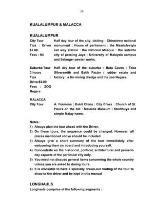 KUALALUMPUR & MALACCA
KUALALUMPUR
City Tour
Tips : Driver
$2.00
Fees : Nil
Half day tour of the city, visiting : Chinatown national
monument : House of parliament : the Mearish-style
rail way station : the National Masque : the satellite
city of petaling Jaya : University of Malaysia campus
and Selanger pewter works.
Suburba Tour
3 hours
Tips :
Driver$2.00
Fees : ZOO
Negara
Half day tour of the suburba : Batu Caves : Taba
Silversmith and Batik Factor / rubber estate and
factory : a tin mining dredge and the zoo Negara.
MALACCA
City Tour A. Formosa : Bukit China : City Cross : Church of St.
Paul’s on the hill : Malacca Museum : Stadthuys and
simple Malay home.
Notes :
1) Always plan the tour ahead with the Driver.
2) On these tours, the sequence could be changed. However, all
places mentioned above should be included.
3) Always give a short summary of the tour immediately after
welcoming them on board and introducing yourself.
4) Concentrate on the historical, political, architectural and present-
day aspects of the particular city only.
5) You need not discuss general items concerning the whole country
unless you are asked to during tours.
6) It is advisable to have a specially drawn-out routing of the tour to
show to the driver and be kept in this manual
LONGHAULS
Longhauls comprise of the following segments :
39
 