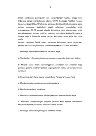 Dalam pembinaan, peningkatan dan pengembangan kualitas tenaga kerja
Indonesia sangat membutuhkan adanya SKKNI. Lembaga Pelatihan Tenaga
Kerja, Lembaga DIKLAT Profesi dan Lembaga Sertifikasi Profesi bersama-sama
dengan pengguna jasa/industri dapat melakukan kesepakatan untuk
menggunakan SKKNI sebagai standar kompetensi yang dipergunakan untuk
penyelenggaraan program pelatihan kerja dan peningkatan kualitas/ kompetensi
tenaga kerja di Indonesia sesuai dengan kebutuhan pasar kerja dan dunia
usaha.
Adapun kegunaan SKKNI dalam memenuhi kebutuhan dalam pembinaan,
peningkatan dan pengembangan kualitas tenaga kerja Indonesia antara lain :
1. Lembaga/ Institusi Pendidikan dan Pelatihan Kerja
a. Memberikan informasi untuk pengembangan program kurikulum dan silabus.
b. Menjadi acuan dalam penyelenggaraan pendidikan dan pelatihan kerja,
penilaian peserta pelatihan/ pekerja berpengalaman melalui uji kompetensi dan
sertifikasi.
2. Pasar Kerja dan Dunia Usaha/ Indsutri Serta Pengguna Tenaga Kerja
a. Membantu dalam proses rekruitmen tenaga kerja
b. Membantu penilaian unjuk kerja.
c. Membantu pembuatan uraian jabatan pekerjaan/ keahlian tenaga kerja.
d. Membantu pengembangan program pelatihan kerja spesifik berdasarkan
kebutuhan spesifik pasar kerja dan dunia usaha/ industri.
3. Lembaga/ Institusi Penyelenggara Sertifikasi Profesi
4
 
