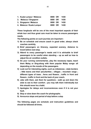 1. Kuala Lumpur / Malacca 0800 OR 1430
2. Malacca / Singapore 0800 OR 1430
3. Singapore / Melacca 0800 OR 1430
4. Malacca / Kuala Lumpur 0800 OR 1430
These longhauls will be one of the most important aspects of their
whole tour and thus great care must be taken to ensure passengers
needs.
The following points on such journies are important :
1) Be on schedule and ensure coach in good order, always check
coaches carefully.
2) Brief passengers on itinerary, expected scenery, distance to
travel before next stop.
3) Attend to every passenger’s needs and it is advisable to brief
passengers to be careful when standing – up as well as how to
adjust the air condition outlets.
4) Do your running commentaries, play the necessary tapes, teach
them Malay or Sing-along with them popular Malay songs- all
depending on the moods of the passengers.
5) Look out for interesting sights, such as milestones ; state borders
; little towns and their peculiarities ; villages ; mountain range ;
different types of trees ; ferns and flowers ; traffic in front and
flowers ; traffic in front and the back of your coach.
6) Jake with them, ask them for questions ; walk up and down the
aisle to see to their comfort ; you may talk them individually but
this should never he a habit.
7) Apologies for delays and inconveniences even if it is not your
fault.
8) Stop or slow down the coach for photographs.
9) Announce stops and period of stop before a stop
The following pages are schedule and instruction guidelines and
should be followed all times.
40
 
