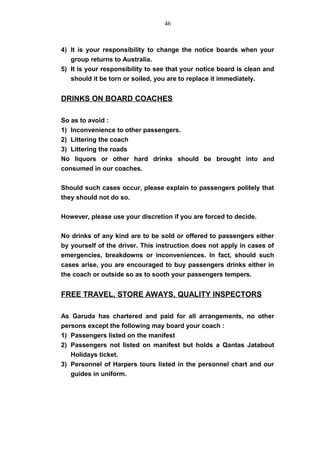 4) It is your responsibility to change the notice boards when your
group returns to Australia.
5) It is your responsibility to see that your notice board is clean and
should it be torn or soiled, you are to replace it immediately.
DRINKS ON BOARD COACHES
So as to avoid :
1) Inconvenience to other passengers.
2) Littering the coach
3) Littering the roads
No liquors or other hard drinks should be brought into and
consumed in our coaches.
Should such cases occur, please explain to passengers politely that
they should not do so.
However, please use your discretion if you are forced to decide.
No drinks of any kind are to be sold or offered to passengers either
by yourself of the driver. This instruction does not apply in cases of
emergencies, breakdowns or inconveniences. In fact, should such
cases arise, you are encouraged to buy passengers drinks either in
the coach or outside so as to sooth your passengers tempers.
FREE TRAVEL, STORE AWAYS, QUALITY INSPECTORS
As Garuda has chartered and paid for all arrangements, no other
persons except the following may board your coach :
1) Passengers listed on the manifest
2) Passengers not listed on manifest but holds a Qantas Jatabout
Holidays ticket.
3) Personnel of Harpers tours listed in the personnel chart and our
guides in uniform.
46
 