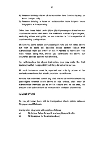 4) Persons holding a letter of authorization from Qantas Sydney, or
Kuala Lumpur only.
5) Persons holding a letter of authorization from harpers tours
Singapore, K. Lumpur only
Other than these listed under (1) or (2) all passengers travel on our
coaches on a sub – load basis. The maximum number of passengers,
excluding driver and guide, on our coaches is 35 irrespective of
coach seating configuration.
Should you come across any passengers who are not listed above
but wish to board our coaches please politely explain that
authorization from our office or that of Qantas is necessary. The
main reason being that, should you contravene the above, our
insurance policies become null and void.
Not withstanding the above instruction, you may make the final
decision but full responsibility will have to be borne by you.
All such instances must be reported, not only by phone at the
earliest convenience but also in your tour report forms.
You are not allowed to collect any fares in kind or otherwise from any
passengers whether listed above or not, unless, their letter of
authorization instructs you to do so. Should this be the case, the
amount to be collected will be mentioned in the letter of authority.
IMMIGRATION
As you all know there will be immigration check points between
Singapore and Malaysia.
Immigration clearance will supply as follows
a) At Johore Bahru for north and southbound traffic
b) At Singapore for Southbound only
47
 