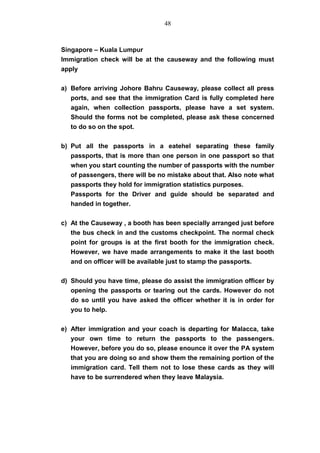 Singapore – Kuala Lumpur
Immigration check will be at the causeway and the following must
apply
a) Before arriving Johore Bahru Causeway, please collect all press
ports, and see that the immigration Card is fully completed here
again, when collection passports, please have a set system.
Should the forms not be completed, please ask these concerned
to do so on the spot.
b) Put all the passports in a eatehel separating these family
passports, that is more than one person in one passport so that
when you start counting the number of passports with the number
of passengers, there will be no mistake about that. Also note what
passports they hold for immigration statistics purposes.
Passports for the Driver and guide should be separated and
handed in together.
c) At the Causeway , a booth has been specially arranged just before
the bus check in and the customs checkpoint. The normal check
point for groups is at the first booth for the immigration check.
However, we have made arrangements to make it the last booth
and on officer will be available just to stamp the passports.
d) Should you have time, please do assist the immigration officer by
opening the passports or tearing out the cards. However do not
do so until you have asked the officer whether it is in order for
you to help.
e) After immigration and your coach is departing for Malacca, take
your own time to return the passports to the passengers.
However, before you do so, please enounce it over the PA system
that you are doing so and show them the remaining portion of the
immigration card. Tell them not to lose these cards as they will
have to be surrendered when they leave Malaysia.
48
 
