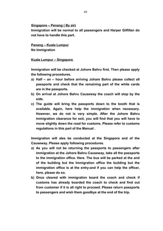 Singapore – Penang ( By air)
Immigration will be normal to all passengers and Harper Gilfillan do
not have to handle this part.
Panang – Kuala Lumpur
No Immigration
Kuala Lumpur – Singapore
Immigration will be checked at Johore Bahru first. Then please apply
the following procedures.
a) Half – an – hour before arriving Johare Bahru please collect all
passports and check that the remaining part of the white cards
are in the passports.
b) On arrival at Johore Bahru Causeway the coach will stop by the
side.
c) The guide will bring the passports down to the booth that is
available. Again, here help the immigration when necessary.
However, we do not is very simple. After the Johore Bahru
immigration clearance for exit, you will find that you will have to
move slightly down the road for customs. Please refer to customs
regulations in this part of the Manual .
Immigration will ales be conducted at the Singapore and of the
Causeway. Please apply following procedures.
a) As you will not be returning the passports to passengers after
immigration at the Johore Bahru Causeway, take all the passports
to the immigration office. Here. The bus will be parked at the and
of the building but the Immigration office the building but the
immigration office is at the entry-and if you can help the officer,
here, please do so.
b) Once cleared with immigration board the coach and check if
customs has already boarded the coach to check and find out
from customer if it is all right to proceed. Please return passports
to passengers and wish them goodbye at the end of the trip.
49
 