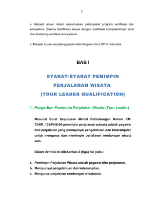 a. Menjadi acuan dalam merumuskan paket-paket program sertifikasi dan
kompetensi (Skema Sertifikasi) sesuai dengan kualifikasi kompetensinya/ level
atau klastering sertifikasi kompetensi.
b. Menjadi acuan penyelenggaraan kelembagaan dari LSP di Indonesia
BAB I
SYARAT-SYARAT PEMIMPIN
PERJALANAN WISATA
(TOUR LEADER QUALIFICATION)
1. Pengertian Pemimpin Perjalanan Wisata (Tour Leader)
Menurut Surat Keputusan Mentri Perhubungan Nomor KM.
73/KP. 103/PHB-80 pemimpin perjalanan waisata adalah pegawai
biro perjalanan yang mempunyai pengetahuan dan keterampilan
untuk mengurus dan memimpin perjalanan rombongan wisata
wan.
Dalam definisi ini ditekankan 3 (tiga) hal yaitu :
a. Pemimpin Perjalanan Wisata adalah pegawai biro perjalanan,
b. Mempunyai pengetahuan dan keterampilan,
c. Mengurus perjalanan rombongan wisatawan.
5
 