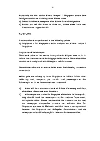 Especially for the sector Kuala Lumpur / Singapore where two
immigration checks are being done. Please notes.
a) Do not hand back passports after Johore Bahru immigration.
b) Before you tell the driver to drive off, please make sure that
Customs are happy about it.
CUSTOMS
Customs check are performed at the following points
a) Singapore – for Singapore / Kuala Lumpur and Kuala Lumpur /
Singapore
Singapore – Kuala Lumpur
The check point on this sector is very simple. All you have to do is
inform the customs about the baggage in the coach. There should be
no checks actually but it would be good to inform them.
The customs check is at Johore Bahru when the following procedure
must apply
Whilst you are driving up from Singapore to Johore Bahru, after
collecting their passports, you should brief passengers of the
following in so far as the customs are concerned.
a) there will be a customs check at Johore Causeway and they
should not disembark from the coach.
b) All newspapers printed in Singapore should not be brought in.
they should hand the newspapers to the customs Department,
through the driver. Please explain that this is due to the feat that
the newspaper companies produce two editions. One for
Singapore and one for Malaysia, and that there is an agreement
between the Singapore and Malaysian Governments that no
newspapers should be brought in between the two countries.
50
 