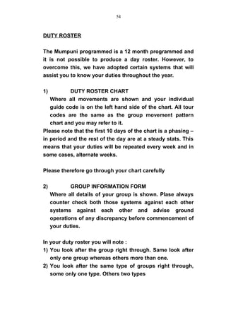 DUTY ROSTER
The Mumpuni programmed is a 12 month programmed and
it is not possible to produce a day roster. However, to
overcome this, we have adopted certain systems that will
assist you to know your duties throughout the year.
1) DUTY ROSTER CHART
Where all movements are shown and your individual
guide code is on the left hand side of the chart. All tour
codes are the same as the group movement pattern
chart and you may refer to it.
Please note that the first 10 days of the chart is a phasing –
in period and the rest of the day are at a steady stats. This
means that your duties will be repeated every week and in
some cases, alternate weeks.
Please therefore go through your chart carefully
2) GROUP INFORMATION FORM
Where all details of your group is shown. Plase always
counter check both those systems against each other
systems against each other and advise ground
operations of any discrepancy before commencement of
your duties.
In your duty roster you will note :
1) You look after the group right through. Same look after
only one group whereas others more than one.
2) You look after the same type of groups right through,
some only one type. Others two types
54
 