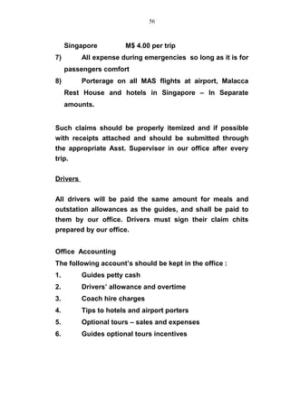 Singapore M$ 4.00 per trip
7) All expense during emergencies so long as it is for
passengers comfort
8) Porterage on all MAS flights at airport, Malacca
Rest House and hotels in Singapore – In Separate
amounts.
Such claims should be properly itemized and if possible
with receipts attached and should be submitted through
the appropriate Asst. Supervisor in our office after every
trip.
Drivers
All drivers will be paid the same amount for meals and
outstation allowances as the guides, and shall be paid to
them by our office. Drivers must sign their claim chits
prepared by our office.
Office Accounting
The following account’s should be kept in the office :
1. Guides petty cash
2. Drivers’ allowance and overtime
3. Coach hire charges
4. Tips to hotels and airport porters
5. Optional tours – sales and expenses
6. Guides optional tours incentives
56
 