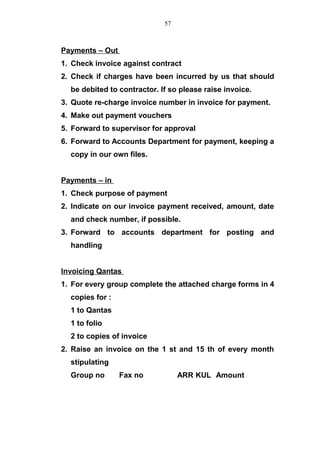 Payments – Out
1. Check invoice against contract
2. Check if charges have been incurred by us that should
be debited to contractor. If so please raise invoice.
3. Quote re-charge invoice number in invoice for payment.
4. Make out payment vouchers
5. Forward to supervisor for approval
6. Forward to Accounts Department for payment, keeping a
copy in our own files.
Payments – in
1. Check purpose of payment
2. Indicate on our invoice payment received, amount, date
and check number, if possible.
3. Forward to accounts department for posting and
handling
Invoicing Qantas
1. For every group complete the attached charge forms in 4
copies for :
1 to Qantas
1 to folio
2 to copies of invoice
2. Raise an invoice on the 1 st and 15 th of every month
stipulating
Group no Fax no ARR KUL Amount
57
 
