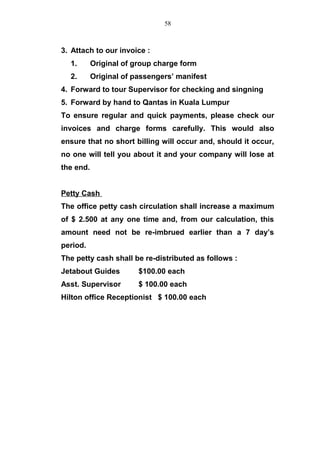 3. Attach to our invoice :
1. Original of group charge form
2. Original of passengers’ manifest
4. Forward to tour Supervisor for checking and singning
5. Forward by hand to Qantas in Kuala Lumpur
To ensure regular and quick payments, please check our
invoices and charge forms carefully. This would also
ensure that no short billing will occur and, should it occur,
no one will tell you about it and your company will lose at
the end.
Petty Cash
The office petty cash circulation shall increase a maximum
of $ 2.500 at any one time and, from our calculation, this
amount need not be re-imbrued earlier than a 7 day’s
period.
The petty cash shall be re-distributed as follows :
Jetabout Guides $100.00 each
Asst. Supervisor $ 100.00 each
Hilton office Receptionist $ 100.00 each
58
 