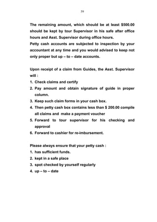 The remaining amount, which should be at least $500.00
should be kept by tour Supervisor in his safe after office
hours and Asst. Supervisor during office hours.
Petty cash accounts are subjected to inspection by your
accountant at any time and you would advised to keep not
only proper but up – to – date accounts.
Upon receipt of a claim from Guides, the Asst. Supervisor
will :
1. Check claims and certify
2. Pay amount and obtain signature of guide in proper
column.
3. Keep such claim forms in your cash box.
4. Then petty cash box contains less than $ 200.00 compile
all claims and make a payment voucher
5. Forward to tour supervisor for his checking and
approval
6. Forward to cashier for re-imbursement.
Please always ensure that your petty cash :
1. has sufficient funds.
2. kept in a safe place
3. spot checked by yourself regularly
4. up – to – date
59
 