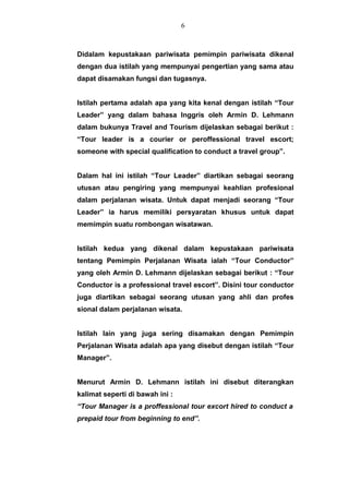 Didalam kepustakaan pariwisata pemimpin pariwisata dikenal
dengan dua istilah yang mempunyai pengertian yang sama atau
dapat disamakan fungsi dan tugasnya.
Istilah pertama adalah apa yang kita kenal dengan istilah “Tour
Leader” yang dalam bahasa Inggris oleh Armin D. Lehmann
dalam bukunya Travel and Tourism dijelaskan sebagai berikut :
“Tour leader is a courier or peroffessional travel escort;
someone with special qualification to conduct a travel group”.
Dalam hal ini istilah “Tour Leader” diartikan sebagai seorang
utusan atau pengiring yang mempunyai keahlian profesional
dalam perjalanan wisata. Untuk dapat menjadi seorang “Tour
Leader” ia harus memiliki persyaratan khusus untuk dapat
memimpin suatu rombongan wisatawan.
Istilah kedua yang dikenal dalam kepustakaan pariwisata
tentang Pemimpin Perjalanan Wisata ialah “Tour Conductor”
yang oleh Armin D. Lehmann dijelaskan sebagai berikut : “Tour
Conductor is a professional travel escort”. Disini tour conductor
juga diartikan sebagai seorang utusan yang ahli dan profes
sional dalam perjalanan wisata.
Istilah lain yang juga sering disamakan dengan Pemimpin
Perjalanan Wisata adalah apa yang disebut dengan istilah “Tour
Manager”.
Menurut Armin D. Lehmann istilah ini disebut diterangkan
kalimat seperti di bawah ini :
“Tour Manager is a proffessional tour excort hired to conduct a
prepaid tour from beginning to end”.
6
 