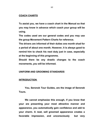 COACH CHARTS
To assist you, we have a coach chart in the Manual so that
you may know in advance which coach your group will be
using.
The codes used are our general codes and you may use
the group Movement Pattern Charts for reference.
The drivers are informed of their duties one month shad for
a period of about one month. However, it is always good to
remind him to check his next duty just in case, especially
at the beginning of this programme.
Should there be any drastic changes to the coach
movements, you will be informed.
UNIFORM AND GROOMING STANDARDS
INTRODUCTION
You, Seronok Tour Guides, are the image of Seronok
Tours.
We cannot emphasize this enough, if you know that
your are presenting your most attractive manner and
appearance, you automatically gain confidence and add to
your charm. A neat, sell groomed appearance creates a
favorable impression, and unconsciously but very
60
 