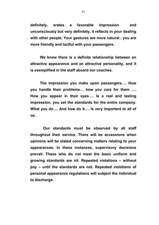 definitely, orates a favorable impression and
unconsciously but very definitely, it reflects in your dealing
with other people. Your gestures are more natural ; you are
more friendly and tactful with your passengers.
We know there is a definite relationship between an
attractive appearance and an attractive personality, and it
is exemplified in the staff aboard our coaches.
The impression you make upon passengers…. How
you handle their problems… how you care for them ….
How you appear in their eyes…. Is a real and lasting
impression, you set the standards for the entire company.
What you do…. And how do it…. Is very important to all of
us.
Our standards must be observed by all staff
throughout their service. There will be accessions when
opinions will be stated concerning matters relating to your
appearances. In these instances, supervisory decisions
prevail. These who do not mast the basic uniform and
growing standards are nit. Repeated violations – without
pay – until the standards are not. Repeated violations of
personal appearance regulations will subject the individual
to discharge.
61
 