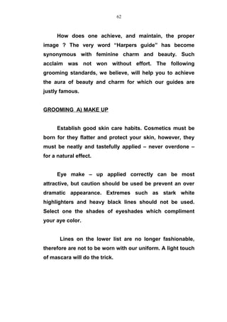 How does one achieve, and maintain, the proper
image ? The very word “Harpers guide” has become
synonymous with feminine charm and beauty. Such
acclaim was not won without effort. The following
grooming standards, we believe, will help you to achieve
the aura of beauty and charm for which our guides are
justly famous.
GROOMING A) MAKE UP
Establish good skin care habits. Cosmetics must be
born for they flatter and protect your skin, however, they
must be neatly and tastefully applied – never overdone –
for a natural effect.
Eye make – up applied correctly can be most
attractive, but caution should be used be prevent an over
dramatic appearance. Extremes such as stark white
highlighters and heavy black lines should not be used.
Select one the shades of eyeshades which compliment
your aye color.
Lines on the lower list are no longer fashionable,
therefore are not to be worn with our uniform. A light touch
of mascara will do the trick.
62
 