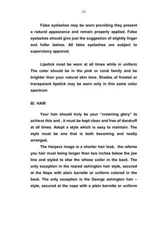 False eyelashes may be worn providing they present
a natural appearance and remain properly applied. False
eyelashes should give just the suggestion of slightly linger
and fuller lashes. All false eyelashes are subject to
supervisory approval.
Lipstick must be worn at all times while in uniform
The color should be in the pink or coral family and be
brighter than your natural skin tone. Shades of frosted or
transparent lipstick may be worn only in this same color
spectrum
B) HAIR
Your hair should truly be your “crowning glory” to
achieve this and , it must be kept clean and free of dandruff
at all times. Adopt a style which is easy to maintain. The
style must be one that is both becoming and neatly
arranged.
The Harpers image is a shorter hair look, the referee
you hair must being longer than two inches below the jaw
line and styled to else the whose coiler in the back. The
only exception in the roared ashington hair style, secured
at the Napa with plain barrette or uniform colored in the
back. The only exception is the George ashington hair –
style, secured at the nape with a plain barrette or uniform
63
 
