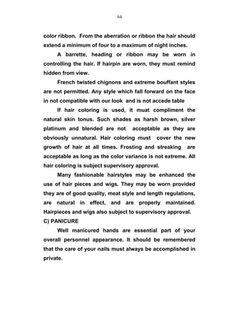 color ribbon. From the aberration or ribbon the hair should
extend a minimum of four to a maximum of night inches.
A barrette, heading or ribbon may be worn in
controlling the hair. If hairpin are worn, they must remind
hidden from view.
French twisted chignons and extreme bouffant styles
are not permitted. Any style which fall forward on the face
in not compatible with our look and is not accede table
If hair coloring is used, it muat compliment the
natural skin tonus. Such shades as harsh brown, silver
platinum and blended are not acceptable as they are
obviously unnatural. Hair coloring must cover the new
growth of hair at all times. Frosting and streaking are
acceptable as long as the color variance is not extreme. All
hair coloring is subject supervisory approval.
Many fashionable hairstyles may be enhanced the
use of hair pieces and wigs. They may be worn provided
they are of good quality, meat style and length regulations,
are natural in effect, and are properly maintained.
Hairpieces and wigs also subject to supervisory approval.
C) PANICURE
Well manicured hands are essential part of your
overall personnel appearance. It should be remembered
that the care of your nails must always be accomplished in
private.
64
 