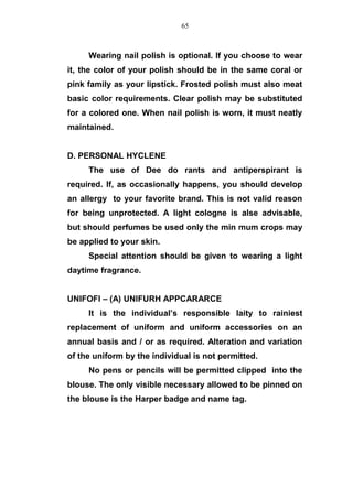 Wearing nail polish is optional. If you choose to wear
it, the color of your polish should be in the same coral or
pink family as your lipstick. Frosted polish must also meat
basic color requirements. Clear polish may be substituted
for a colored one. When nail polish is worn, it must neatly
maintained.
D. PERSONAL HYCLENE
The use of Dee do rants and antiperspirant is
required. If, as occasionally happens, you should develop
an allergy to your favorite brand. This is not valid reason
for being unprotected. A light cologne is alse advisable,
but should perfumes be used only the min mum crops may
be applied to your skin.
Special attention should be given to wearing a light
daytime fragrance.
UNIFOFI – (A) UNIFURH APPCARARCE
It is the individual’s responsible laity to rainiest
replacement of uniform and uniform accessories on an
annual basis and / or as required. Alteration and variation
of the uniform by the individual is not permitted.
No pens or pencils will be permitted clipped into the
blouse. The only visible necessary allowed to be pinned on
the blouse is the Harper badge and name tag.
65
 