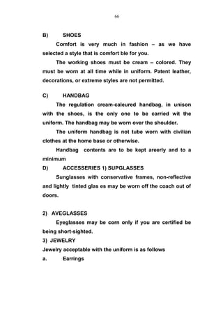 B) SHOES
Comfort is very much in fashion – as we have
selected a style that is comfort ble for you.
The working shoes must be cream – colored. They
must be worn at all time while in uniform. Patent leather,
decorations, or extreme styles are not permitted.
C) HANDBAG
The regulation cream-caleured handbag, in unison
with the shoes, is the only one to be carried wit the
uniform. The handbag may be worn over the shoulder.
The uniform handbag is not tube worn with civilian
clothes at the home base or otherwise.
Handbag contents are to be kept areerly and to a
minimum
D) ACCESSERIES 1) SUPGLASSES
Sunglasses with conservative frames, non-reflective
and lightly tinted glas es may be worn off the coach out of
doors.
2) AVEGLASSES
Eyeglasses may be corn only if you are certified be
being short-sighted.
3) JEWELRY
Jewelry acceptable with the uniform is as follows
a. Earrings
66
 