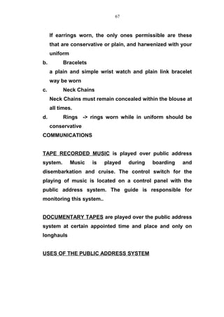 If earrings worn, the only ones permissible are these
that are conservative or plain, and harwenized with your
uniform
b. Bracelets
a plain and simple wrist watch and plain link bracelet
way be worn
c. Neck Chains
Neck Chains must remain concealed within the blouse at
all times.
d. Rings -> rings worn while in uniform should be
conservative
COMMUNICATIONS
TAPE RECORDED MUSIC is played over public address
system. Music is played during boarding and
disembarkation and cruise. The control switch for the
playing of music is located on a control panel with the
public address system. The guide is responsible for
monitoring this system..
DOCUMENTARY TAPES are played over the public address
system at certain appointed time and place and only on
longhauls
USES OF THE PUBLIC ADDRESS SYSTEM
67
 