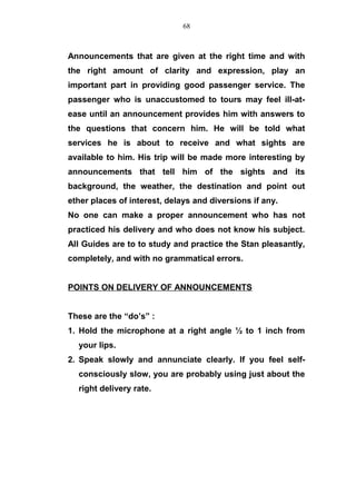 Announcements that are given at the right time and with
the right amount of clarity and expression, play an
important part in providing good passenger service. The
passenger who is unaccustomed to tours may feel ill-at-
ease until an announcement provides him with answers to
the questions that concern him. He will be told what
services he is about to receive and what sights are
available to him. His trip will be made more interesting by
announcements that tell him of the sights and its
background, the weather, the destination and point out
ether places of interest, delays and diversions if any.
No one can make a proper announcement who has not
practiced his delivery and who does not know his subject.
All Guides are to to study and practice the Stan pleasantly,
completely, and with no grammatical errors.
POINTS ON DELIVERY OF ANNOUNCEMENTS
These are the “do’s” :
1. Hold the microphone at a right angle ½ to 1 inch from
your lips.
2. Speak slowly and annunciate clearly. If you feel self-
consciously slow, you are probably using just about the
right delivery rate.
68
 