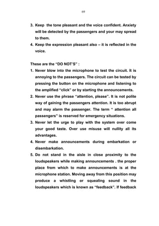 3. Keep the tone pleasant and the voice confident. Anxiety
will be detected by the passengers and your may spread
to them.
4. Keep the expression pleasant also – it is reflected in the
voice.
These are the “DO NOT’S” :
1. Never blow into the microphone to test the circuit. It is
annoying to the passengers. The circuit can be tested by
pressing the button on the microphone and listening to
the amplified “click” or by starting the announcements.
2. Never use the phrase “attention, please”. It is not polite
way of gaining the passengers attention. It is too abrupt
and may alarm the passenger. The term “ attention all
passengers” is reserved for emergency situations.
3. Never let the urge to play with the system over come
your good taste. Over use misuse will nullity all its
advantages.
4. Never make announcements during embarkation or
disembarkation.
5. Do not stand in the aisle in close proximity to the
loudspeakers while making announcements . the proper
place from which to make announcements is at the
microphone station. Moving away from this position may
produce a whistling or squealing sound in the
loudspeakers which is known as “feedback”. If feedback
69
 