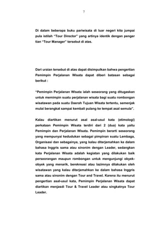 Di dalam beberapa buku pariwisata di luar negeri kita jumpai
pula istilah “Tour Director” yang artinya identik dengan penger
tian “Tour Manager” tersebut di atas.
Dari uraian tersebut di atas dapat disimpulkan bahwa pengertian
Pemimpin Perjalanan Wisata dapat diberi batasan sebagai
berikut :
“Pemimpin Perjalanan Wisata ialah seseorang yang ditugaskan
untuk memimpin suatu perjalanan wisata bagi suatu rombongan
wisatawan pada suatu Daerah Tujuan Wisata tertentu, semenjak
mulai berangkat sampai kembali pulang ke tempat asal semula”.
Kalau diartikan menurut asal asal-usul kata (etimologi)
perkataan Pemimpin Wisata terdiri dari 2 (dua) kata yaitu
Pemimpin dan Perjalanan Wisata. Pemimpin berarti seseorang
yang mempunyai kedudukan sebagai pimpinan suatu Lembaga,
Organisasi dan sebagainya, yang kalau diterjemahkan ke dalam
bahasa Inggris sama atau sinonim dengan Leader, sedangkan
kata Perjalanan Wisata adalah kegiatan yang dilakukan baik
perseorangan maupun rombongan untuk mengunjungi obyek-
obyek yang menarik, berekreasi atau lazimnya dilakukan oleh
wisatawan yang kalau diterjemahkan ke dalam bahasa Inggris
sama atau sinonim dengan Tour and Travel. Karena itu menurut
pengertian asal-usul kata, Pemimpin Perjalanan Wisata dapat
diartikan menjasdi Tour & Travel Leader atau singkatnya Tour
Leader.
7
 