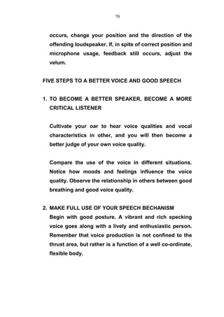 occurs, change your position and the direction of the
offending loudspeaker. If, in spite of correct position and
microphone usage, feedback still occurs, adjust the
velum.
FIVE STEPS TO A BETTER VOICE AND GOOD SPEECH
1. TO BECOME A BETTER SPEAKER, BECOME A MORE
CRITICAL LISTENER
Cultivate your oar to hear voice qualities and vocal
characteristics in other, and you will then become a
better judge of your own voice quality.
Compare the use of the voice in different situations.
Notice how moods and feelings influence the voice
quality. Observe the relationship in others between good
breathing and good voice quality.
2. MAKE FULL USE OF YOUR SPEECH BECHANISM
Begin with good posture. A vibrant and rich specking
voice goes along with a lively and enthusiastic person.
Remember that voice production is not confined to the
thrust area, but rather is a function of a well co-ordinate,
flexible body.
70
 