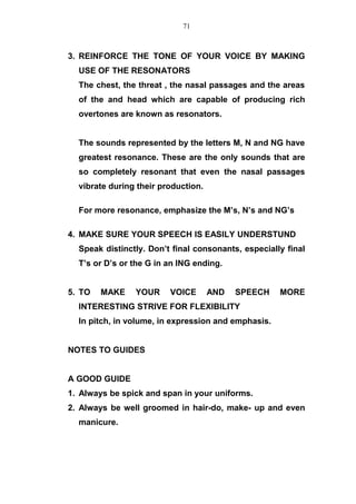 3. REINFORCE THE TONE OF YOUR VOICE BY MAKING
USE OF THE RESONATORS
The chest, the threat , the nasal passages and the areas
of the and head which are capable of producing rich
overtones are known as resonators.
The sounds represented by the letters M, N and NG have
greatest resonance. These are the only sounds that are
so completely resonant that even the nasal passages
vibrate during their production.
For more resonance, emphasize the M’s, N’s and NG’s
4. MAKE SURE YOUR SPEECH IS EASILY UNDERSTUND
Speak distinctly. Don’t final consonants, especially final
T’s or D’s or the G in an ING ending.
5. TO MAKE YOUR VOICE AND SPEECH MORE
INTERESTING STRIVE FOR FLEXIBILITY
In pitch, in volume, in expression and emphasis.
NOTES TO GUIDES
A GOOD GUIDE
1. Always be spick and span in your uniforms.
2. Always be well groomed in hair-do, make- up and even
manicure.
71
 