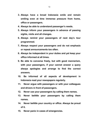 3. Always have a broad Indonesia smile and remain
smiling even at time immense pressure from home,
office or passengers.
4. Always be able to understand passenger’s needs.
5. Always inform your passengers in advance of passing
sights, visits and all changes.
6. Always remind your passengers of next day’s tour
programmed.
7. Always respect your passengers and do not emphasis
or repeat announcements too often.
8. Always be independent in your duties and yet keep your
office informed at all times.
9. Be able to converse freely, but with good mannerism,
with your passengers, if your cannot answer a query
always apologies and arrange to find the correct
answers.
10. Be informed of all aspects of development in
Indonesia read your newspapers regularly.
11. Never argue with passengers or with your colleagues
and drivers in front of passengers.
12. Never use your passengers by calling them nemes.
13. Never belittle your passengers by calling them
names.
14. Never belittle your country or office. Always be proud
of it.
15. Never panic in cases of emergencies.
72
 
