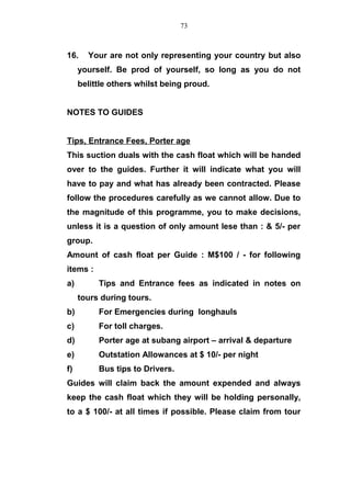 16. Your are not only representing your country but also
yourself. Be prod of yourself, so long as you do not
belittle others whilst being proud.
NOTES TO GUIDES
Tips, Entrance Fees, Porter age
This suction duals with the cash float which will be handed
over to the guides. Further it will indicate what you will
have to pay and what has already been contracted. Please
follow the procedures carefully as we cannot allow. Due to
the magnitude of this programme, you to make decisions,
unless it is a question of only amount lese than : & 5/- per
group.
Amount of cash float per Guide : M$100 / - for following
items :
a) Tips and Entrance fees as indicated in notes on
tours during tours.
b) For Emergencies during longhauls
c) For toll charges.
d) Porter age at subang airport – arrival & departure
e) Outstation Allowances at $ 10/- per night
f) Bus tips to Drivers.
Guides will claim back the amount expended and always
keep the cash float which they will be holding personally,
to a $ 100/- at all times if possible. Please claim from tour
73
 