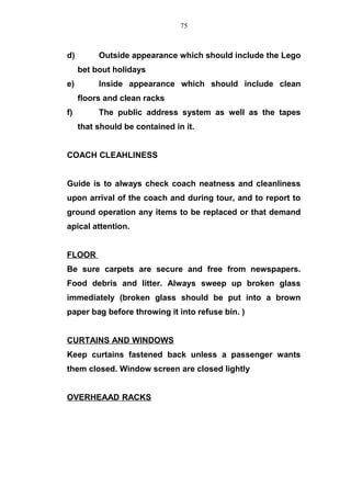 d) Outside appearance which should include the Lego
bet bout holidays
e) Inside appearance which should include clean
floors and clean racks
f) The public address system as well as the tapes
that should be contained in it.
COACH CLEAHLINESS
Guide is to always check coach neatness and cleanliness
upon arrival of the coach and during tour, and to report to
ground operation any items to be replaced or that demand
apical attention.
FLOOR
Be sure carpets are secure and free from newspapers.
Food debris and litter. Always sweep up broken glass
immediately (broken glass should be put into a brown
paper bag before throwing it into refuse bin. )
CURTAINS AND WINDOWS
Keep curtains fastened back unless a passenger wants
them closed. Window screen are closed lightly
OVERHEAAD RACKS
75
 
