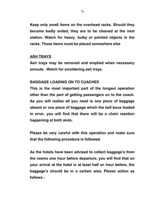 Keep only small items on the overhead racks. Should they
become badly soiled, they are to be cleaned at the next
station. Watch for heavy, bulky or pointed objects in the
racks. These items must be placed somewhere else
ASH TRAYS
Ash trays may be removed and emptied when necessary
enroute . Watch for smoldering ash trays.
BAGGAGE LOADING ON TO CUACHES
This is the most important part of the longaul operation
other than the part of getting passengers on to the coach.
As you will realize all you need is one piece of baggage
absent or one piece of baggage which the bell bous loaded
in error, you will find that there will be a chain reaction
happening at both ands.
Please be very careful with this operation and make sure
that the following procedure is followed.
As the hotels have been advised to collect baggage’s from
the rooms one hour before departure, you will find that on
your arrival at the hotel is at least half an hour before, the
baggage’s should be in a certain area. Please action as
follows :
76
 