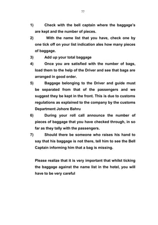 1) Check with the bell captain where the baggage’s
are kept and the number of pieces.
2) With the name list that you have, check one by
one tick off on your list indication ales how many pieces
of baggage.
3) Add up your total baggage
4) Once you are satisfied with the number of bags,
load them to the help of the Driver and see that bags are
arranged in good order.
5) Baggage belonging to the Driver and guide must
be separated from that of the passengers and we
suggest they be kept in the front. This is due to customs
regulations as explained to the company by the customs
Department Johore Bahru
6) During your roll call announce the number of
pieces of baggage that you have checked through, in so
far as they tally with the passengers.
7) Should there be someone who raises his hand to
say that his baggage is not there, tell him to see the Bell
Captain informing him that a bag is missing.
Please realize that it is very important that whilst ticking
the baggage against the name list in the hotel, you will
have to be very careful
77
 