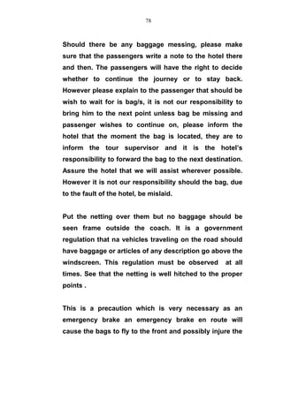 Should there be any baggage messing, please make
sure that the passengers write a note to the hotel there
and then. The passengers will have the right to decide
whether to continue the journey or to stay back.
However please explain to the passenger that should be
wish to wait for is bag/s, it is not our responsibility to
bring him to the next point unless bag be missing and
passenger wishes to continue on, please inform the
hotel that the moment the bag is located, they are to
inform the tour supervisor and it is the hotel’s
responsibility to forward the bag to the next destination.
Assure the hotel that we will assist wherever possible.
However it is not our responsibility should the bag, due
to the fault of the hotel, be mislaid.
Put the netting over them but no baggage should be
seen frame outside the coach. It is a government
regulation that na vehicles traveling on the road should
have baggage or articles of any description go above the
windscreen. This regulation must be observed at all
times. See that the netting is well hitched to the proper
points .
This is a precaution which is very necessary as an
emergency brake an emergency brake en route will
cause the bags to fly to the front and possibly injure the
78
 