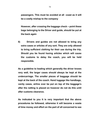 passengers. This must be avoided at all coast as it will
be a costly mishap to the company
However, after crossing the baggage check – point these
bags belonging to the Driver and guide, should be put at
the back again
8) Drivers and guides are not allowed to bring any
extra cases or articles of any sort. They are only allowed
to bring sufficient clothing for their use during the trip.
Should you be found having articles which will cause
the customs to delay the coach, you will be held
responsible.
As a guideline to loading which generally the driver knows
very well, the larger cases should always be kept at the
undercarriage. The smaller pieces of baggage should be
kept at the back of the coach. Hand luggage like handbags,
vanity cases, airline over be put on top of the baggage’s
after the netting is placed on however do not do this until
after customs clearance.
As indicated to you it is very important that the above
procedures be followed, otherwise it will become a waste
of time money and effort on the part of all concerned to see
79
 
