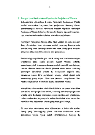 2. Fungsi dan Kedudukan Pemimpin Perjalanan Wisata
Sebagaimana dijelaskan di atas, Pemimpin Perjalanan Wisata
adalah merupakan karyawan biro perjalanan. Memang dalam
perkembangan Industri Pariwisata modern kegiatan Pemimpin
Perjalanan Wisata tidak berdiri sendiri karena operasi kegiatan-
nya tergantung kepada aktivitas suatu biro perjalanan.
Pemimpin Perjalanan Wisata atau Tour Leader ini sama dengan
Tour Condudtor, dan biasanya adalah seorang Pramuwisata
Senior yang telah berpengalaman dan tidak jarang pula menjadi
pimpinan atau mendirikan suatu biro perjalanan.
Seseorang yang diberi tugas untuk mengurus suatu rombongan
wisatawan pada suatu Daerah Tujuan Wisata tertentu
seyogiayanyalah ia seorang karyawan dari suatu biro perjalanan
umum. Namun demikian dalam praktek tidak selalu seorang
pemimpin perjalanan wisata itu merupakan pegawai atau
karyawan suatu biro perjalanan umum, tetapi dapat saja
seseorang yang dapat dipercaya (karena pengalaman dan
keahliannya) untuk memimpin suatu perjalanan wisata.
Yang harus diperhatikan di sini ialah baik ia karyawan atau tidak
dari suatu biro perjalanan umum, seorang pemimpin perjalanan
wisata yang bertugas membawa suatu rombongan wisatawan,
dalam melakukan tugasnya ia selalu bertindak atas nama dan
mewakili biro perjalanan umum yang menugaskannya.
Di mata para wisatawan yang dibawanya, ia tidak lain adalah
orang yang bertanggung jawab terhadap kelancaran suatu
perjalanan wisata yang sudah direncanakan. Karena itu
8
 