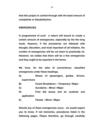 that this project is carried through with the least amount of
complaints or dissatisfaction.
EMERGENCIES
A programmed of such a nature will bound to create a
certain amount of emergencies, especially by the the long
hauls. However, if the procedures are followed with
thought, discretion, and most important of all initiative, the
number of emergencies will be cut down to practically nil.
However, we realize that there will be a few emergencies
and they ought to be reported in the forms.
We have, for the sake of convenience, classified
emergencies under these headings.
A) Illness of passengers, guides, drivers,
supervisors
B) Coach Breakdown – Temporary / Major
C) Accidents – Minor / Major
D) First Aid boxes and its contents and
application
E) Floods – Minor / Major
Should any of these emergencies eccur, we would expect
you to know, if not memories, procedures listed in the
following pages. Please therefore, go through carefully
80
 